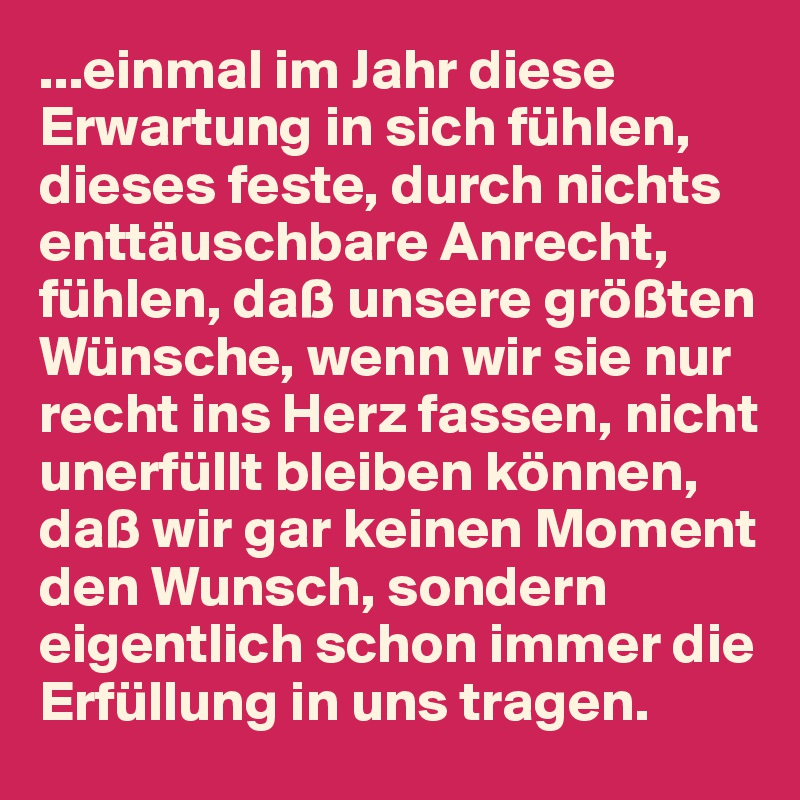 ...einmal im Jahr diese Erwartung in sich fühlen, dieses feste, durch nichts enttäuschbare Anrecht,  fühlen, daß unsere größten Wünsche, wenn wir sie nur recht ins Herz fassen, nicht unerfüllt bleiben können, daß wir gar keinen Moment den Wunsch, sondern eigentlich schon immer die Erfüllung in uns tragen. 