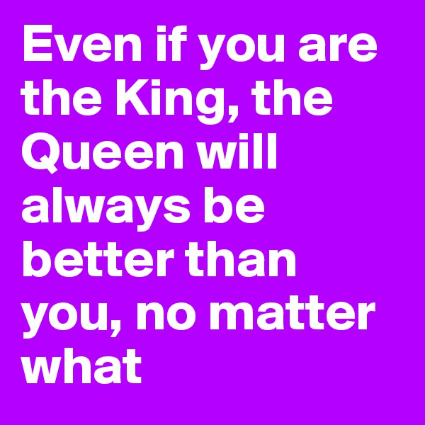 Even if you are the King, the Queen will always be better than you, no matter what