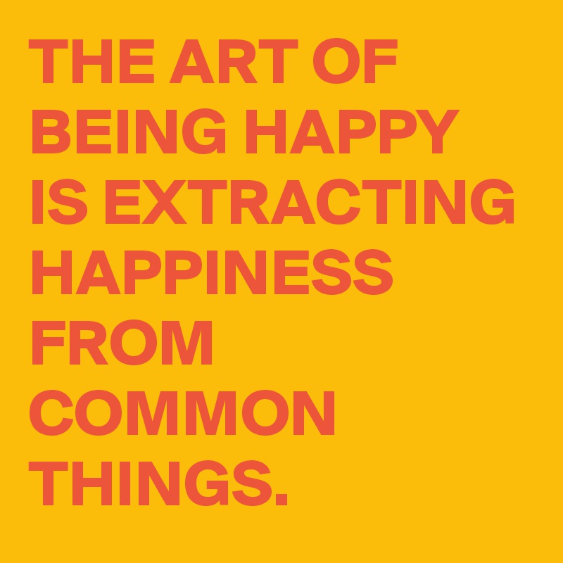 THE ART OF BEING HAPPY IS EXTRACTING HAPPINESS FROM COMMON THINGS ...