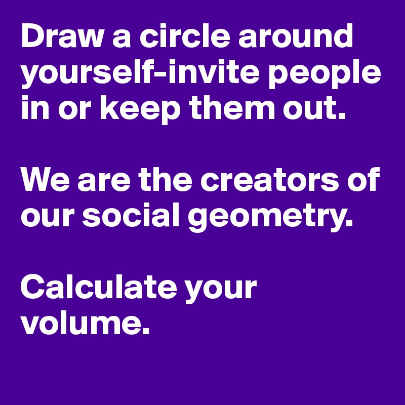 Draw a circle around yourself-invite people in or keep them out.

We are the creators of our social geometry. 

Calculate your volume.
                     