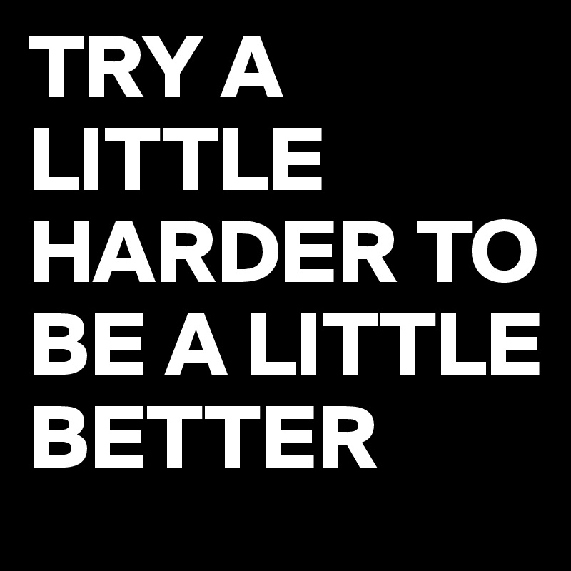 TRY A LITTLE HARDER TO BE A LITTLE BETTER