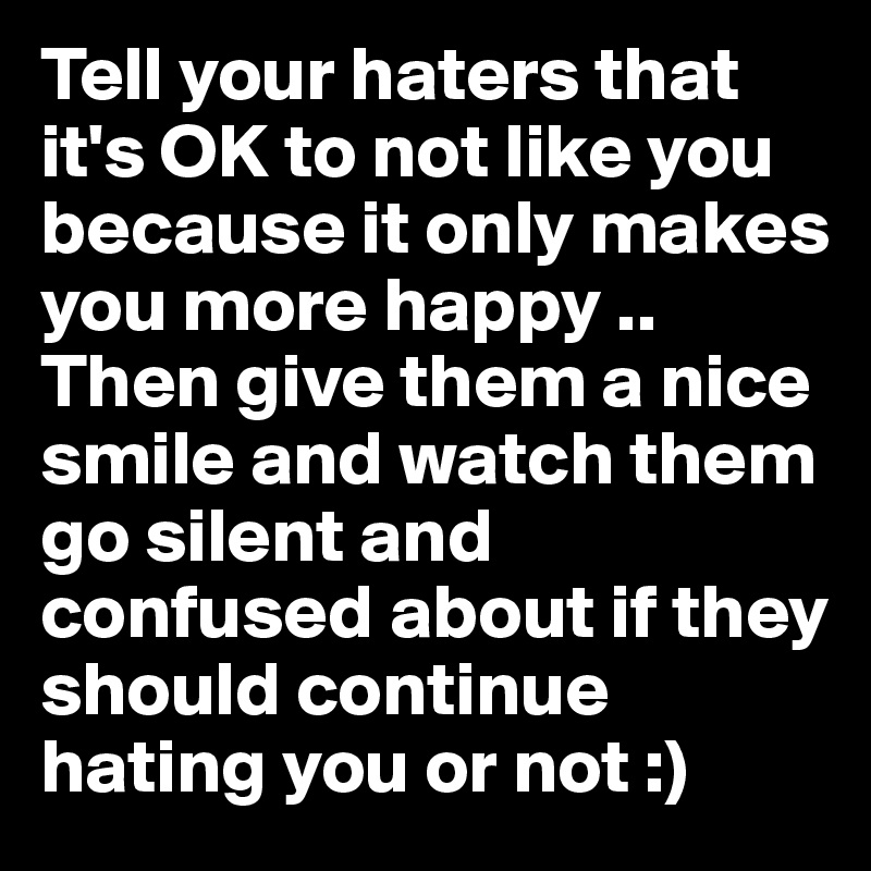 Tell your haters that it's OK to not like you because it only makes you more happy .. Then give them a nice smile and watch them go silent and confused about if they should continue hating you or not :) 