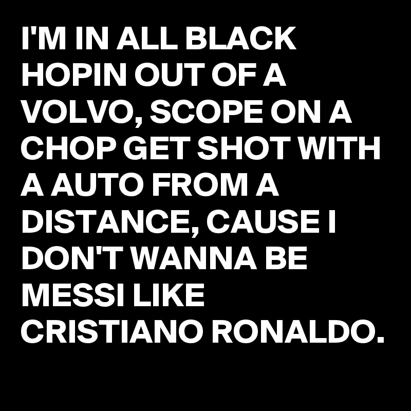I'M IN ALL BLACK HOPIN OUT OF A VOLVO, SCOPE ON A CHOP GET SHOT WITH A AUTO FROM A DISTANCE, CAUSE I DON'T WANNA BE MESSI LIKE CRISTIANO RONALDO.