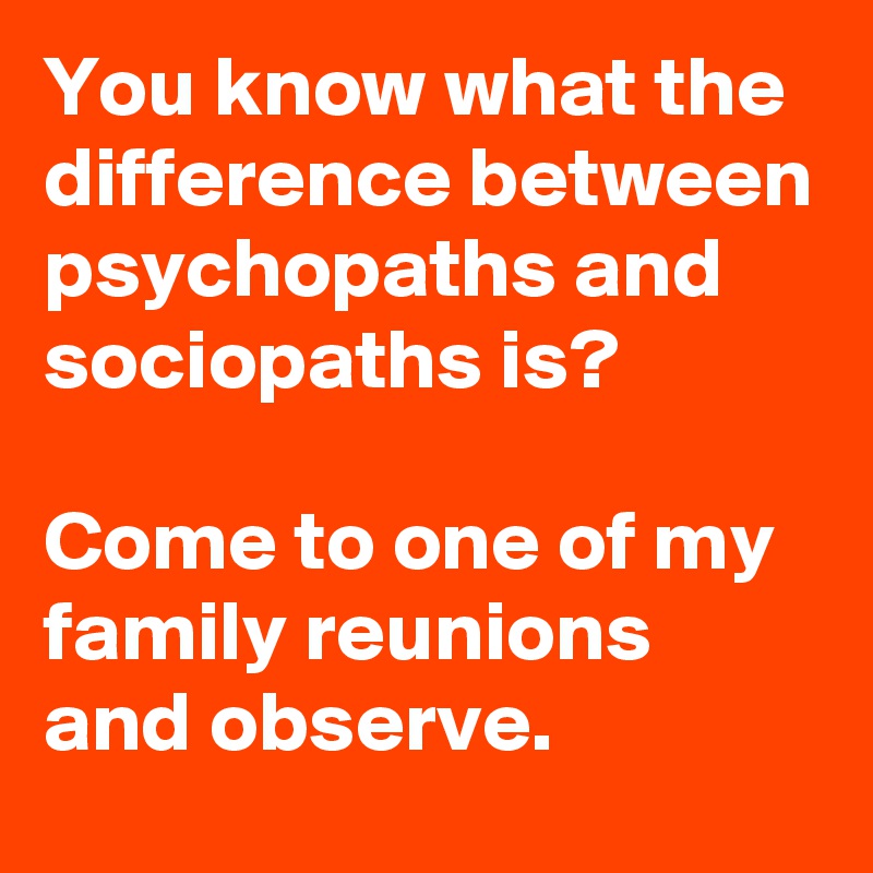 You know what the difference between psychopaths and sociopaths is?

Come to one of my family reunions and observe.