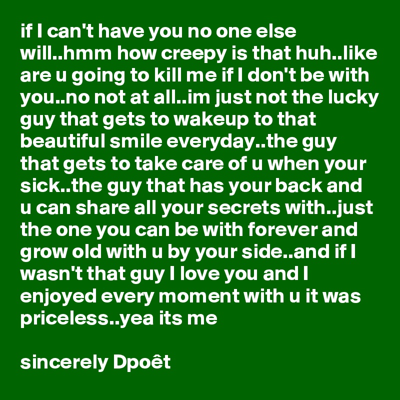 if I can't have you no one else will..hmm how creepy is that huh..like are u going to kill me if I don't be with you..no not at all..im just not the lucky guy that gets to wakeup to that beautiful smile everyday..the guy that gets to take care of u when your sick..the guy that has your back and u can share all your secrets with..just the one you can be with forever and grow old with u by your side..and if I wasn't that guy I love you and I enjoyed every moment with u it was priceless..yea its me

sincerely Dpoêt