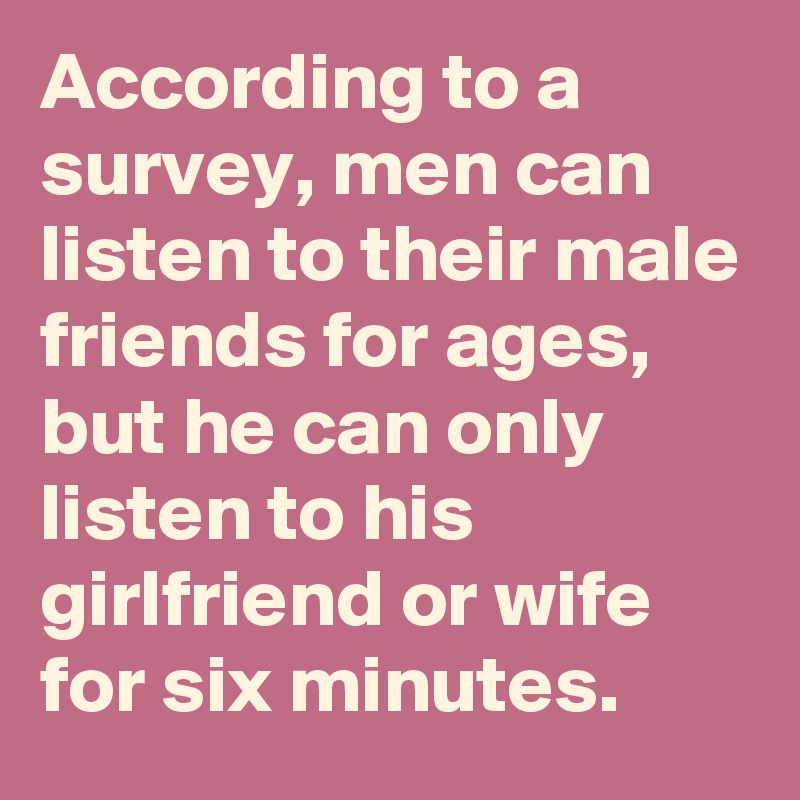 According to a survey, men can listen to their male friends for ages, but he can only listen to his girlfriend or wife for six minutes.