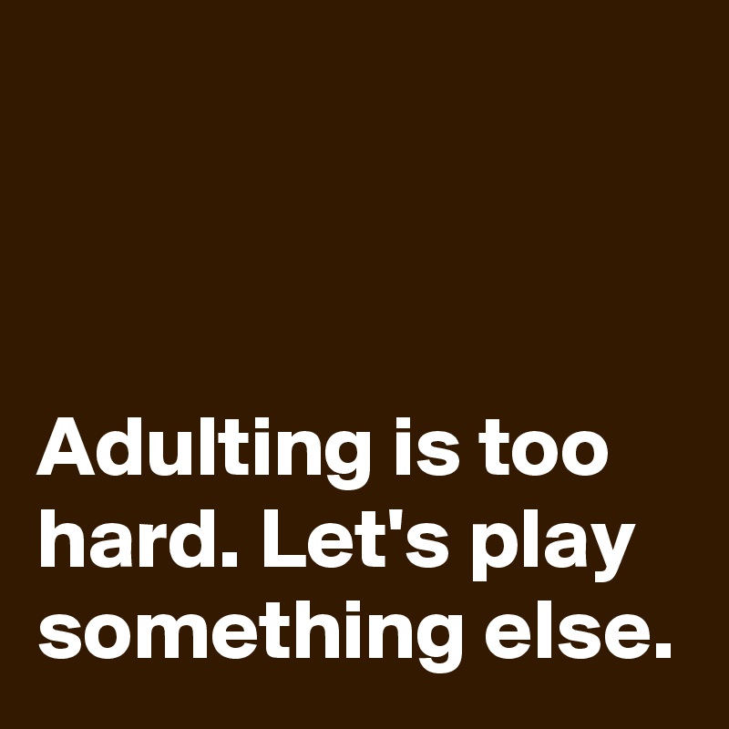 



Adulting is too hard. Let's play something else.