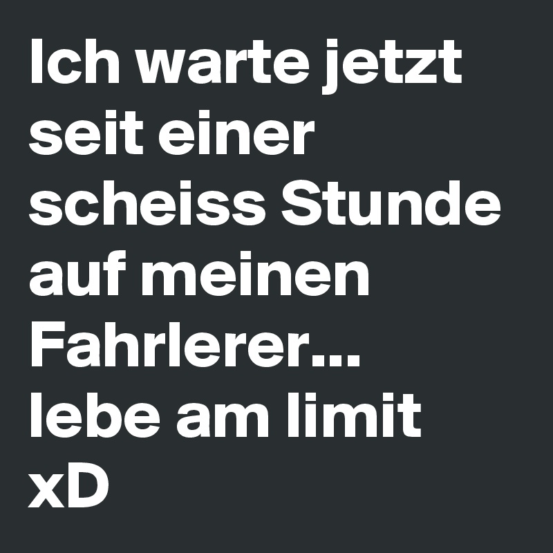 Ich warte jetzt seit einer scheiss Stunde auf meinen Fahrlerer...
lebe am limit xD