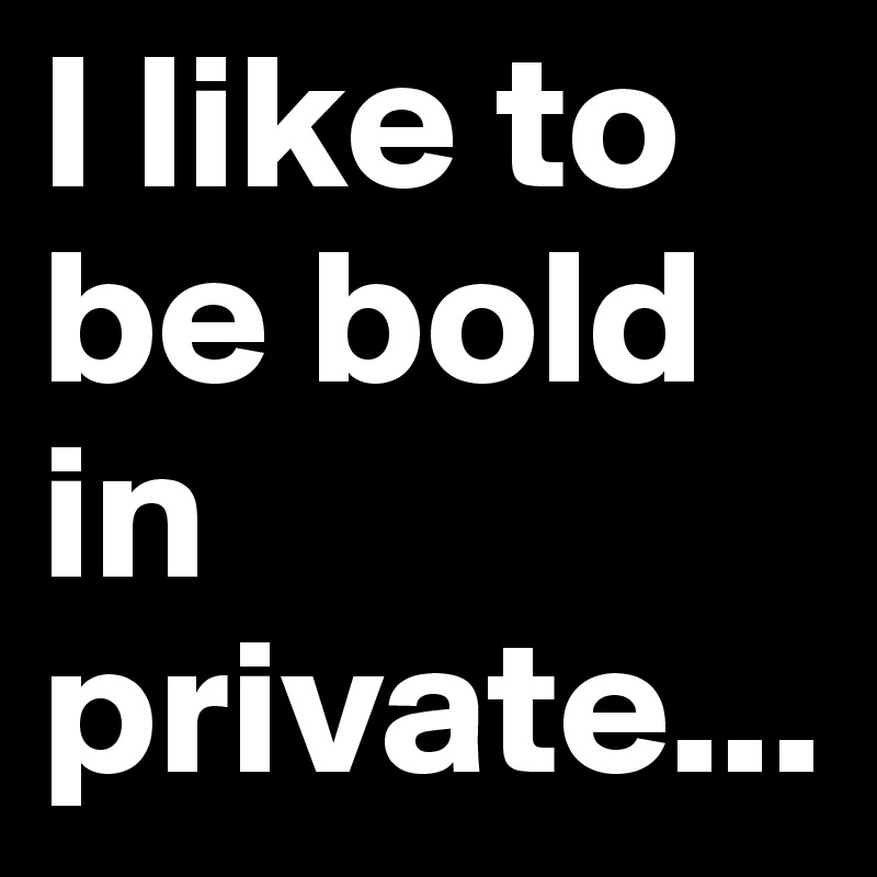 I like to be bold in private...