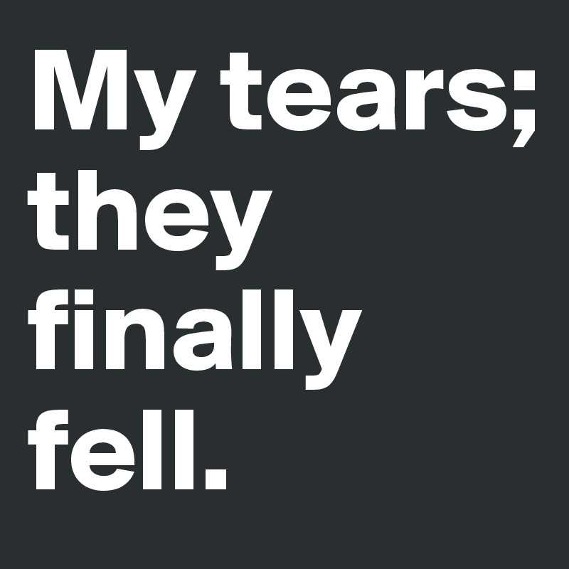 My tears; they finally fell.