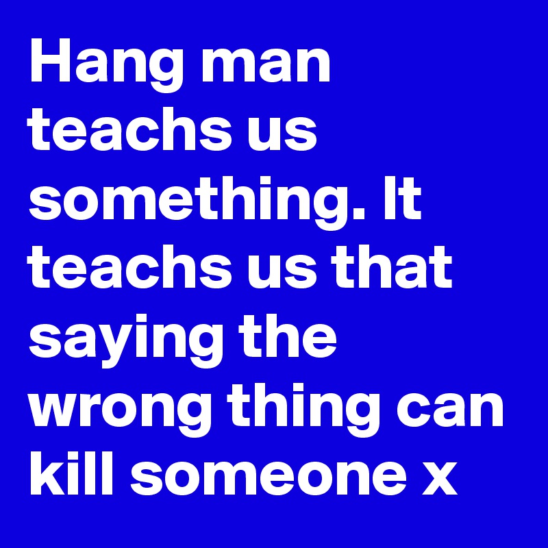Hang man teachs us something. It teachs us that saying the wrong thing can kill someone x