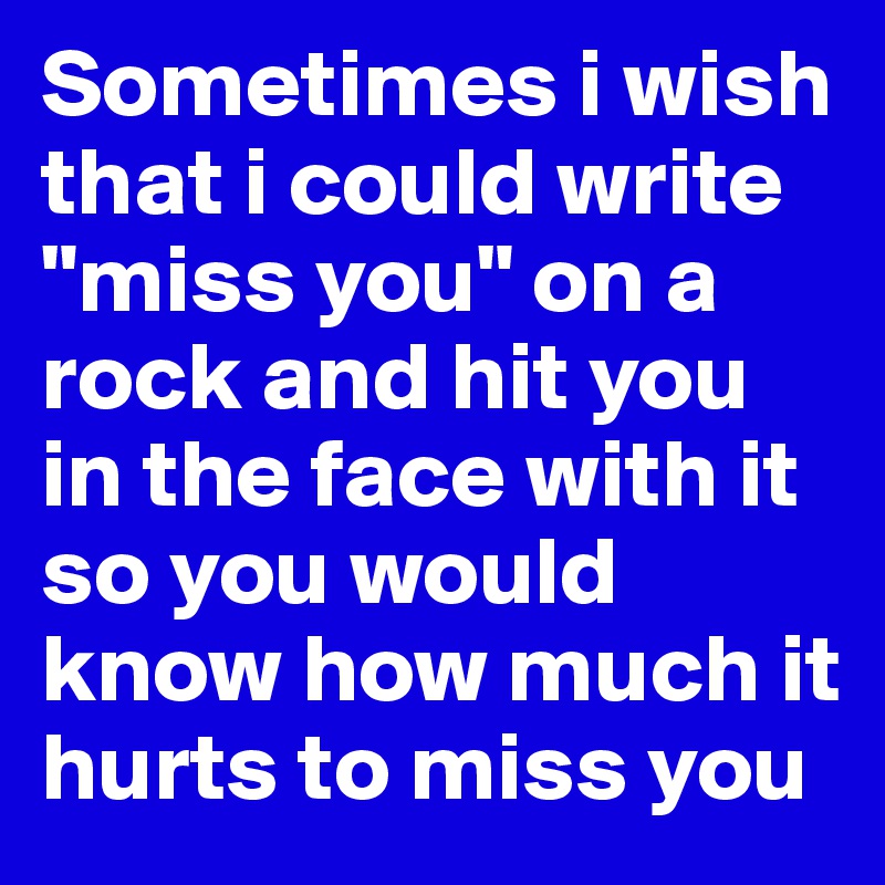 Sometimes i wish that i could write "miss you" on a rock and hit you in the face with it so you would know how much it hurts to miss you
