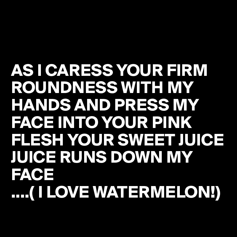 


AS I CARESS YOUR FIRM ROUNDNESS WITH MY HANDS AND PRESS MY FACE INTO YOUR PINK FLESH YOUR SWEET JUICE JUICE RUNS DOWN MY FACE
....( I LOVE WATERMELON!)
