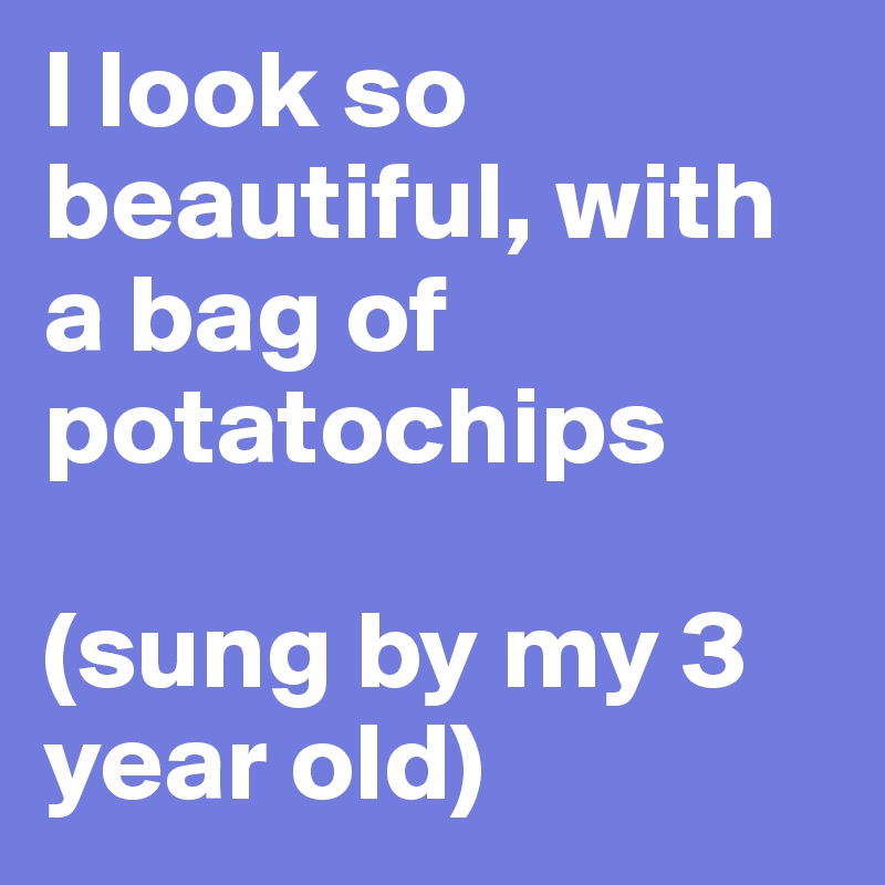 I look so beautiful, with a bag of potatochips

(sung by my 3 year old)