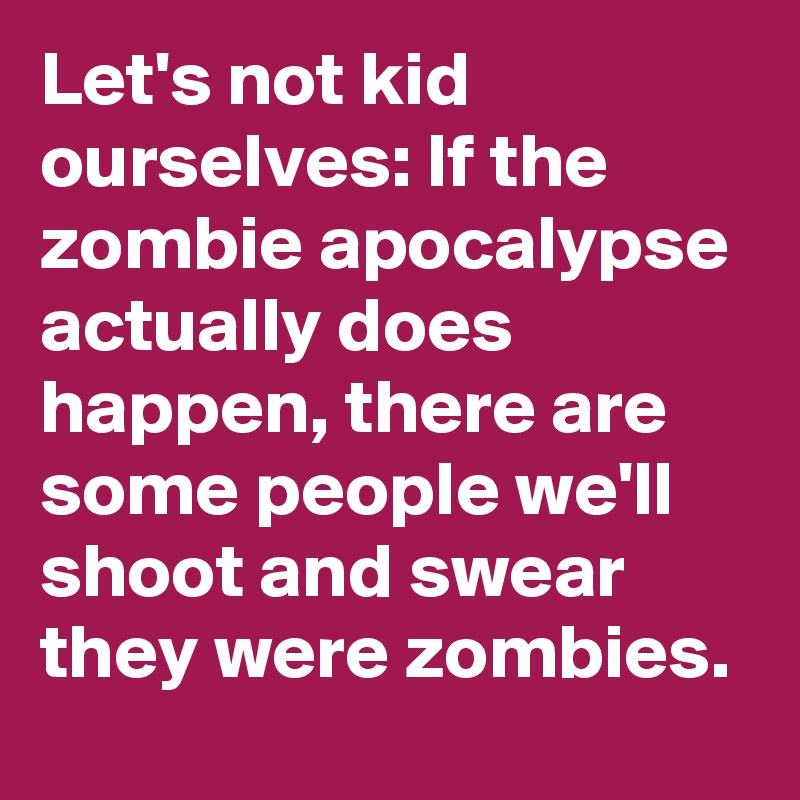 Let's not kid ourselves: If the zombie apocalypse actually does happen, there are some people we'll  shoot and swear they were zombies.