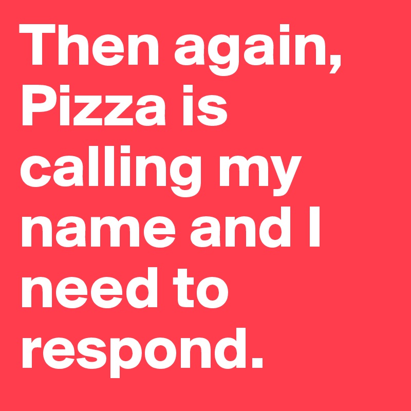 Then again, Pizza is calling my name and I need to respond. 