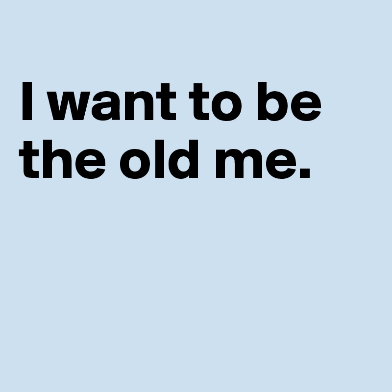 
I want to be the old me.


