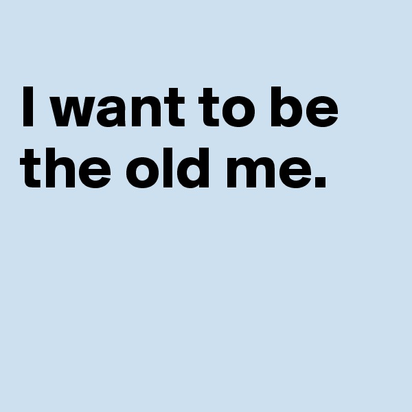 
I want to be the old me.


