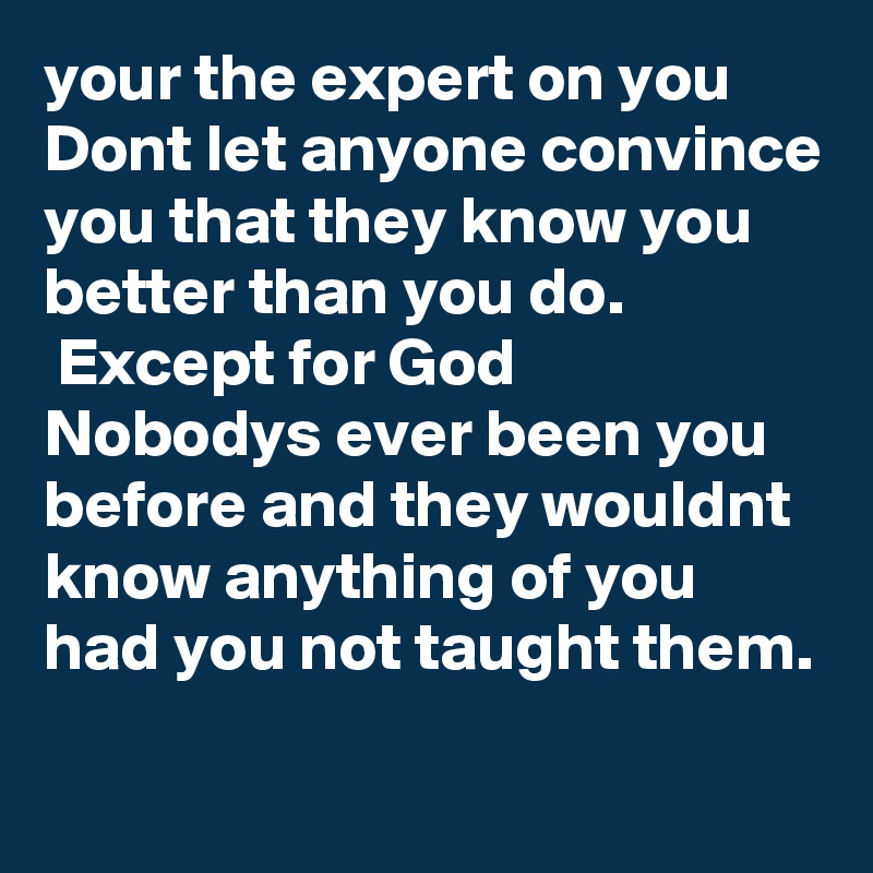 your the expert on you 
Dont let anyone convince you that they know you better than you do.
 Except for God
Nobodys ever been you before and they wouldnt know anything of you had you not taught them.