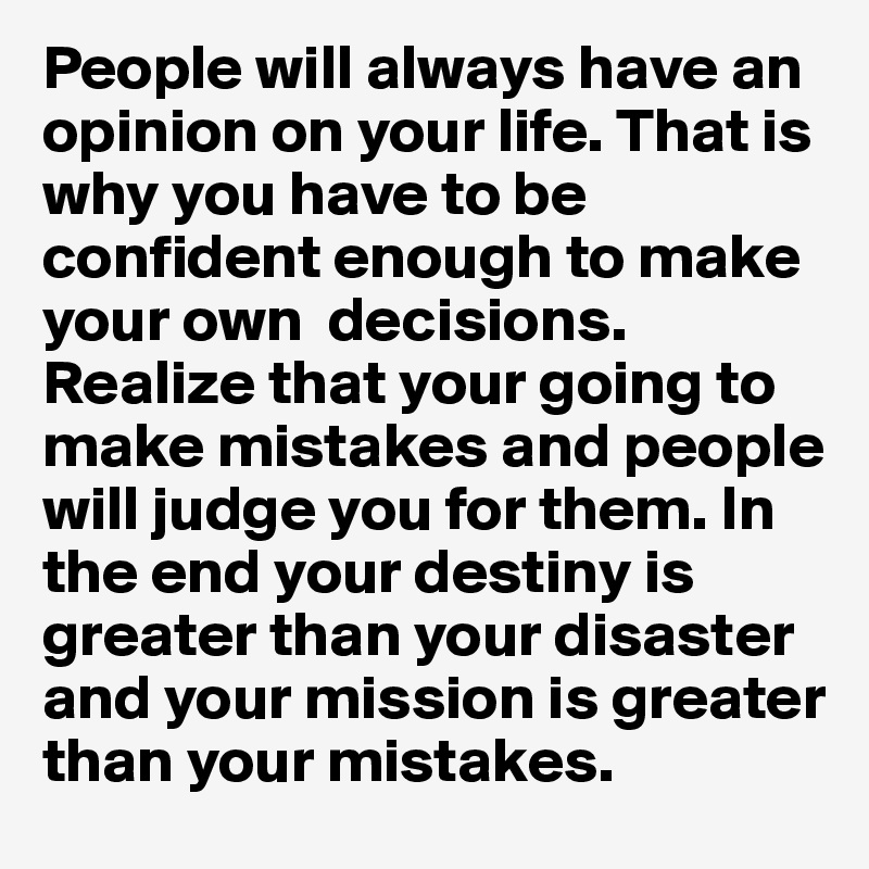 People will always have an opinion on your life. That is why you have to be confident enough to make your own  decisions. Realize that your going to make mistakes and people will judge you for them. In the end your destiny is greater than your disaster and your mission is greater than your mistakes. 