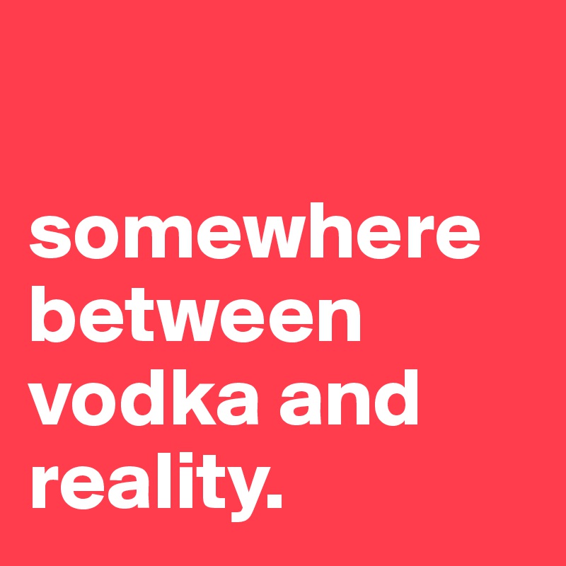 

somewhere between vodka and reality.