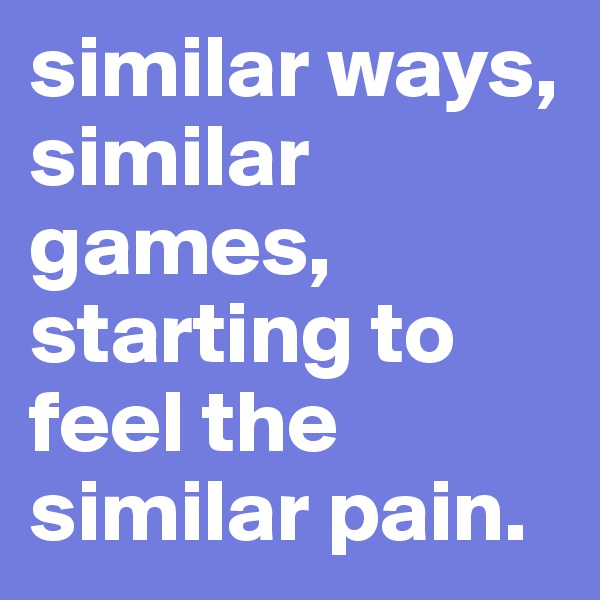 similar ways, similar games, starting to feel the similar pain.
