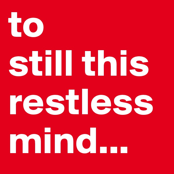 to 
still this 
restless mind... 