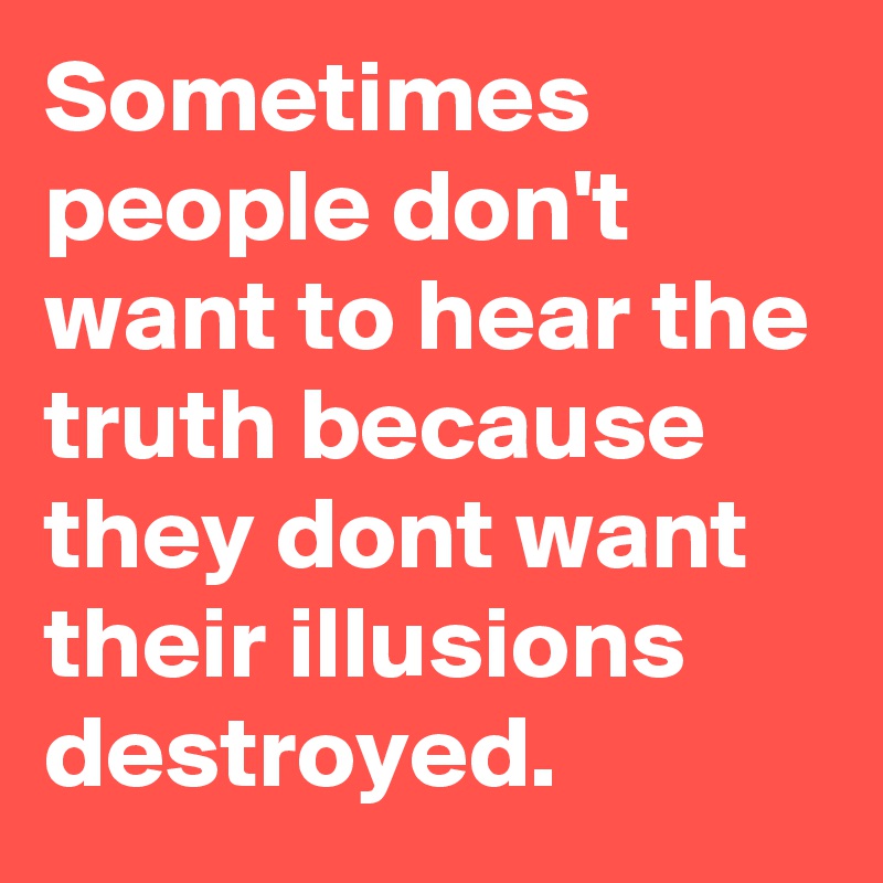 Sometimes people don't want to hear the truth because they dont want their illusions destroyed.