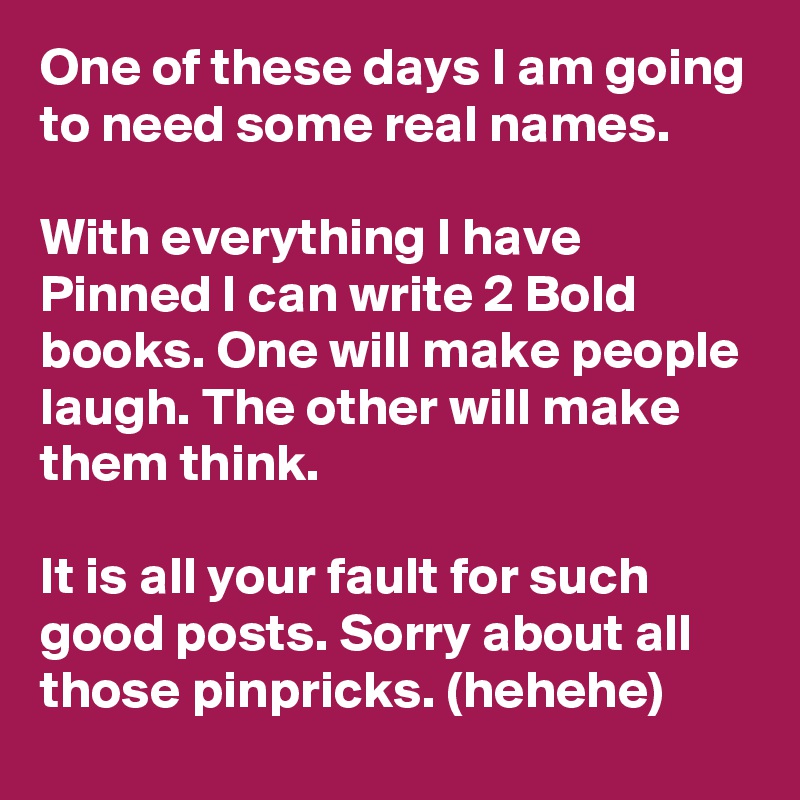One of these days I am going to need some real names.

With everything I have Pinned I can write 2 Bold books. One will make people laugh. The other will make them think.

It is all your fault for such good posts. Sorry about all those pinpricks. (hehehe)