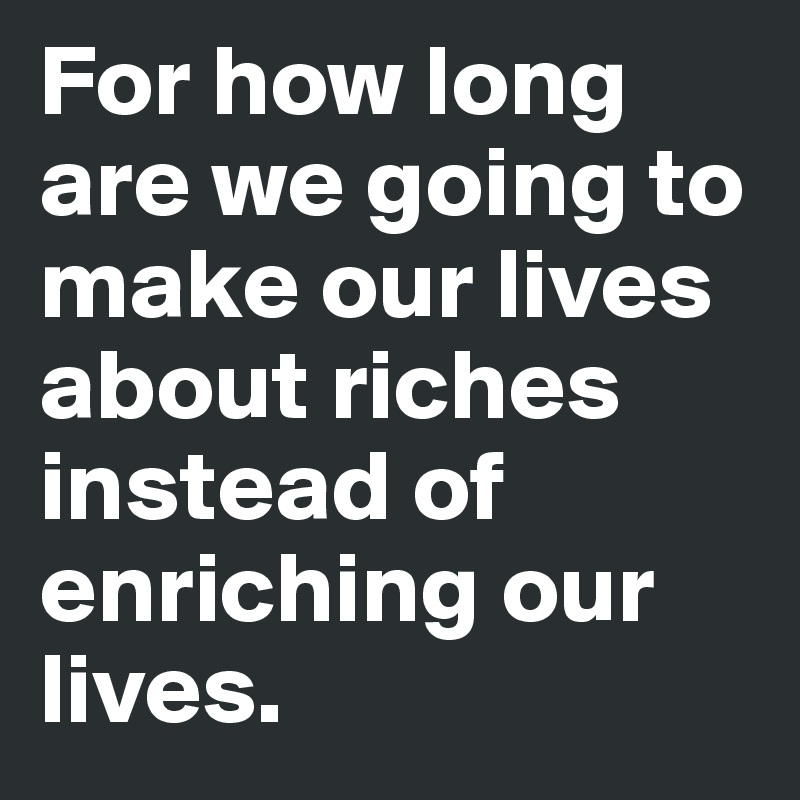 For how long are we going to make our lives about riches instead of enriching our lives. 