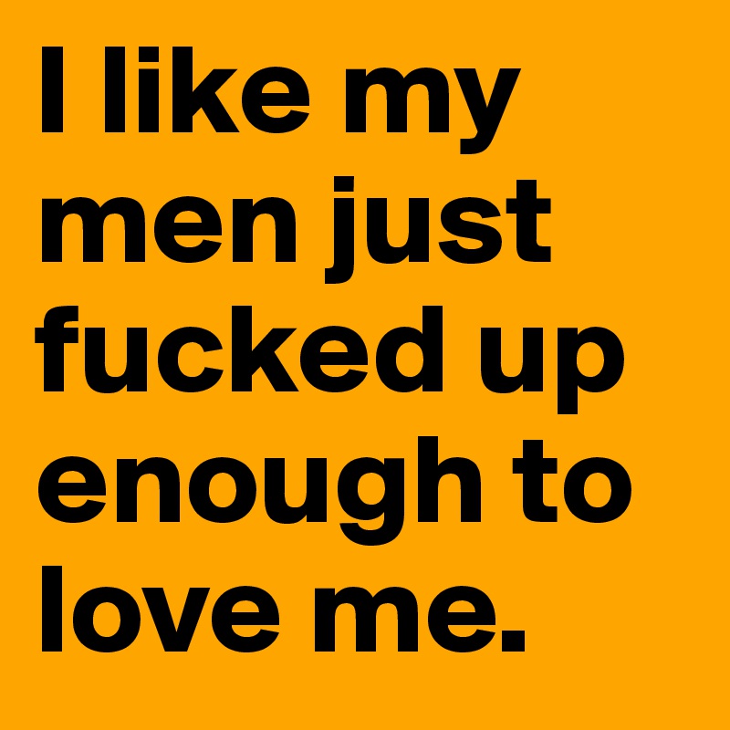 I like my men just fucked up enough to love me.