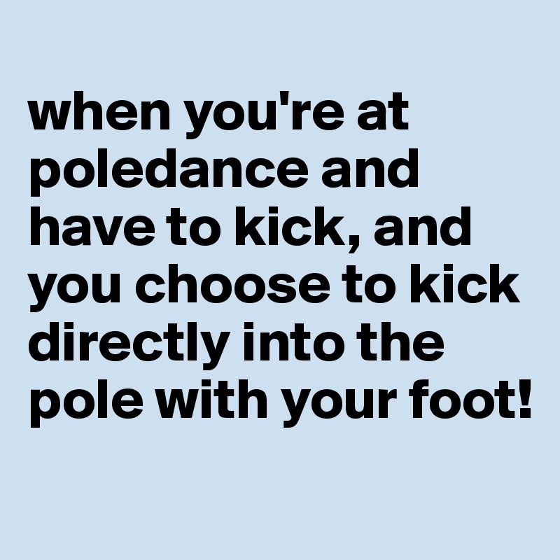 
when you're at poledance and have to kick, and you choose to kick  directly into the pole with your foot!
