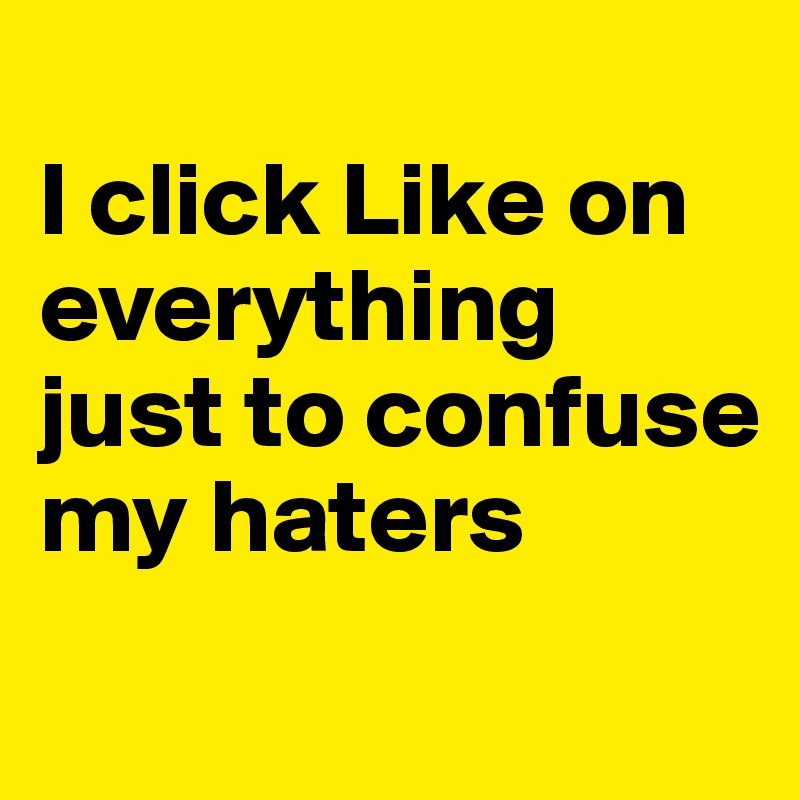 
I click Like on everything 
just to confuse my haters

