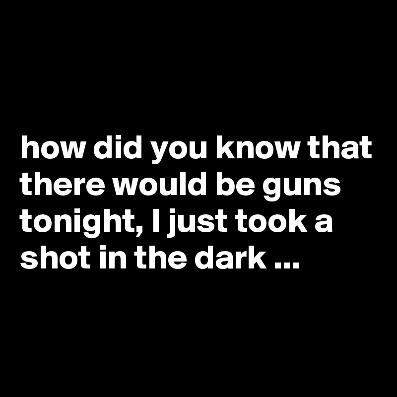 


how did you know that there would be guns tonight, I just took a shot in the dark ...

