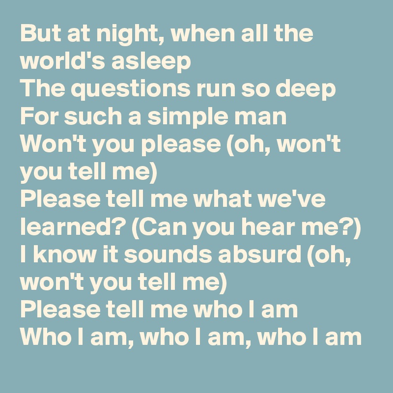 But at night, when all the world's asleep
The questions run so deep
For such a simple man
Won't you please (oh, won't you tell me)
Please tell me what we've learned? (Can you hear me?)
I know it sounds absurd (oh, won't you tell me)
Please tell me who I am
Who I am, who I am, who I am
