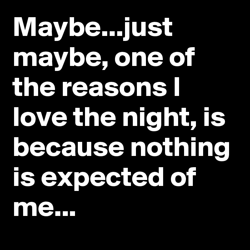 Maybe...just maybe, one of the reasons I love the night, is because nothing is expected of me...