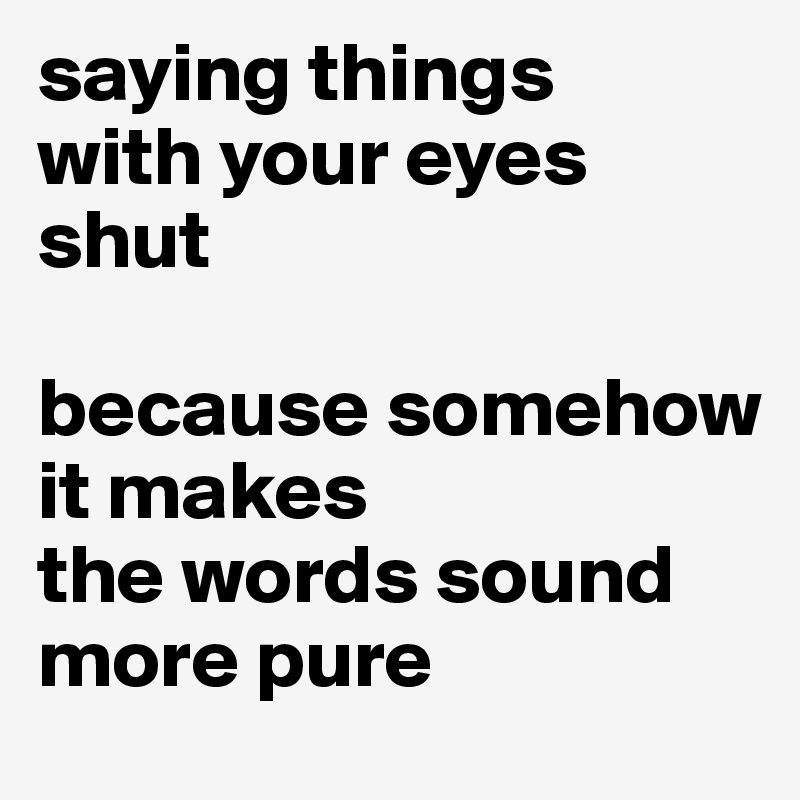 saying things 
with your eyes shut 

because somehow it makes 
the words sound more pure