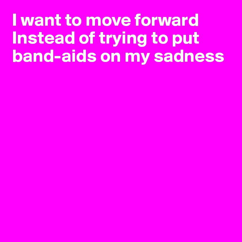 I want to move forward Instead of trying to put band-aids on my sadness








