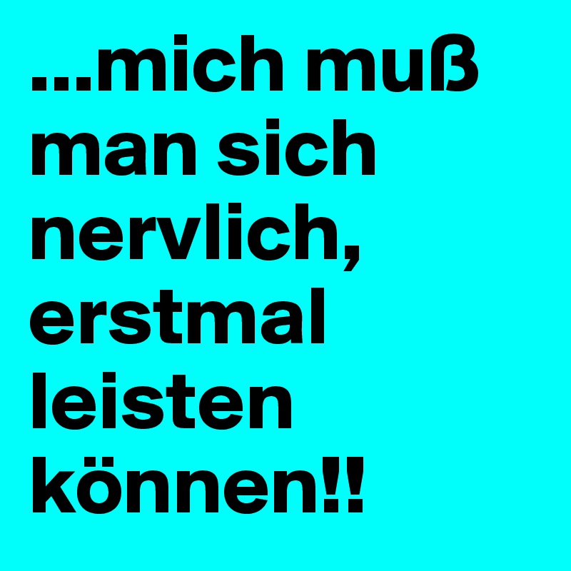 ...mich muß man sich nervlich, 
erstmal leisten können!!