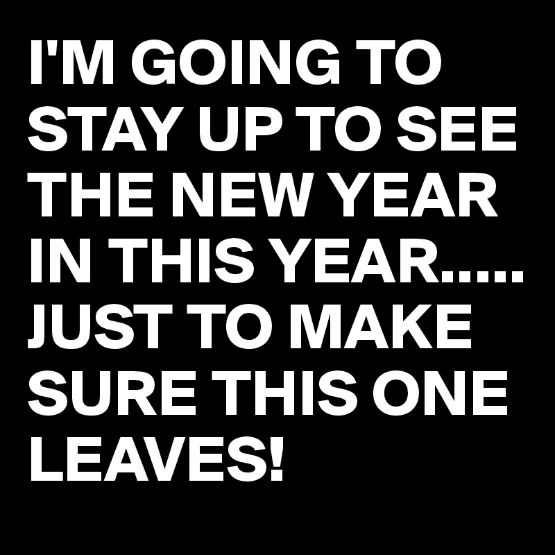 I'M GOING TO STAY UP TO SEE THE NEW YEAR IN THIS YEAR.....
JUST TO MAKE SURE THIS ONE LEAVES!