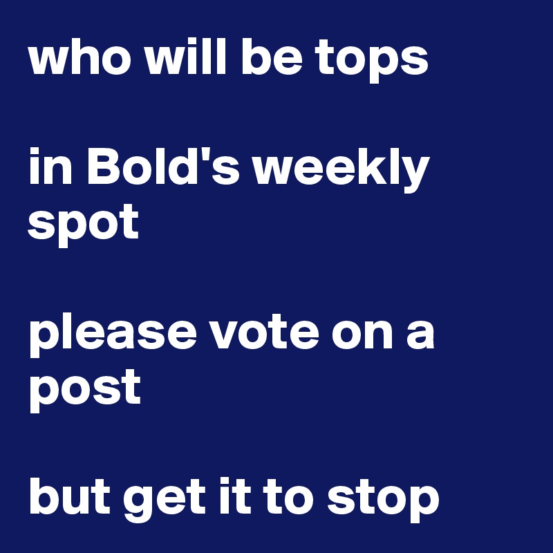 who will be tops 

in Bold's weekly spot 

please vote on a post

but get it to stop