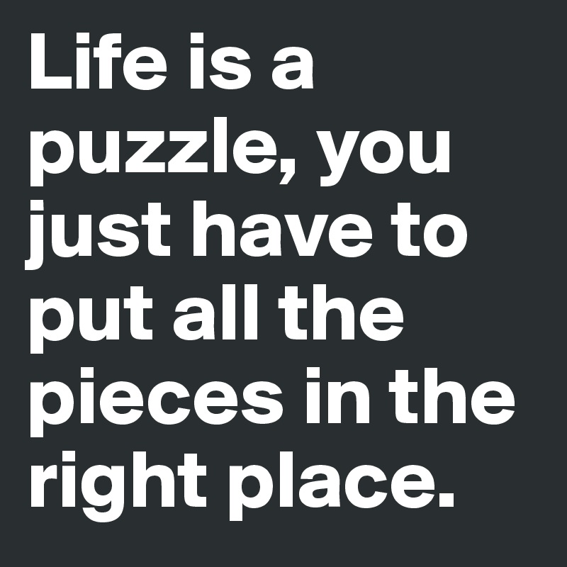 Life is a puzzle, you just have to put all the pieces in the right place.