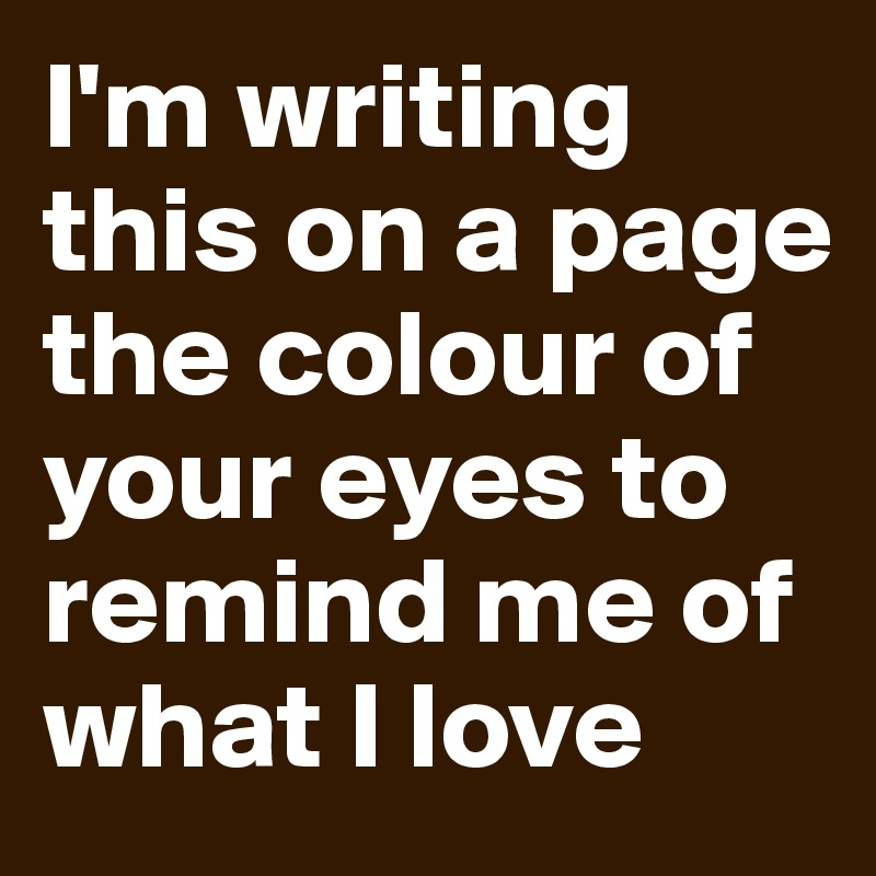 I'm writing this on a page the colour of your eyes to remind me of what I love