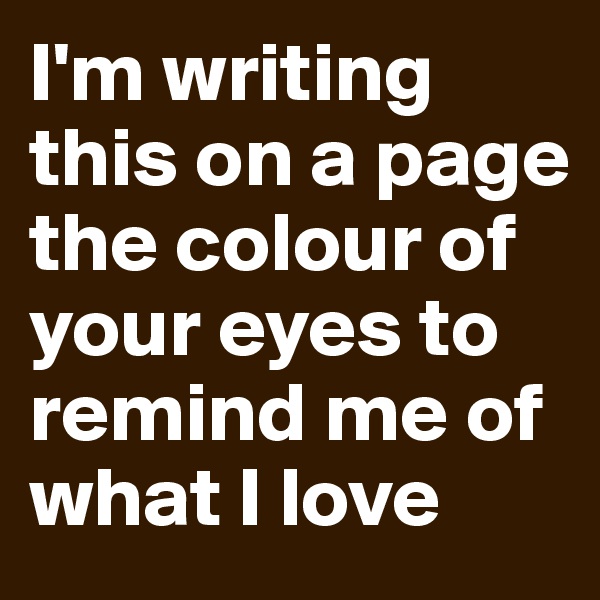 I'm writing this on a page the colour of your eyes to remind me of what I love