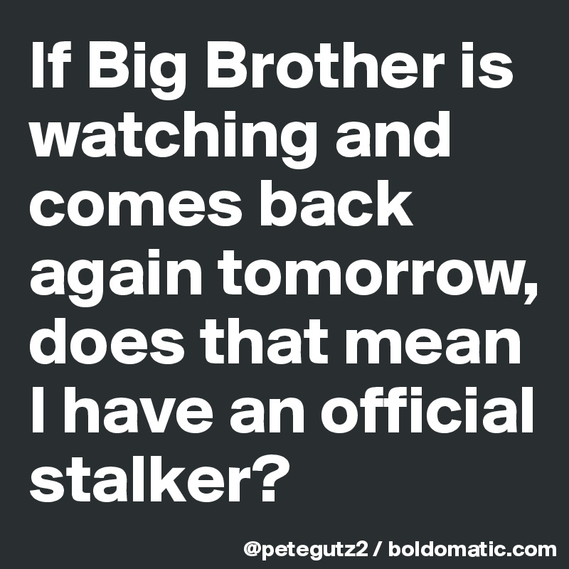 If Big Brother is watching and comes back again tomorrow, does that mean I have an official stalker?