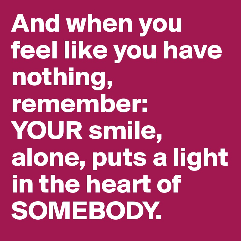 And when you feel like you have nothing, remember: 
YOUR smile, alone, puts a light in the heart of SOMEBODY.