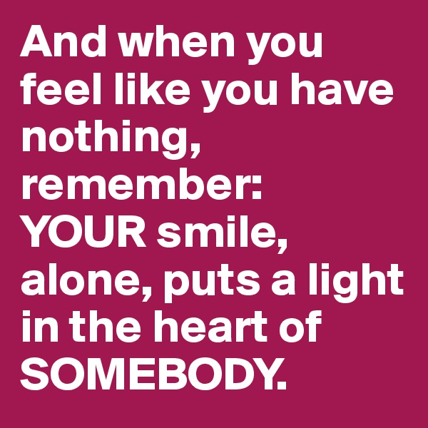 And when you feel like you have nothing, remember: 
YOUR smile, alone, puts a light in the heart of SOMEBODY.