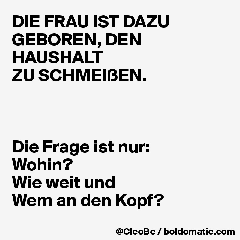 DIE FRAU IST DAZU GEBOREN, DEN HAUSHALT 
ZU SCHMEIßEN.



Die Frage ist nur:
Wohin? 
Wie weit und
Wem an den Kopf?
