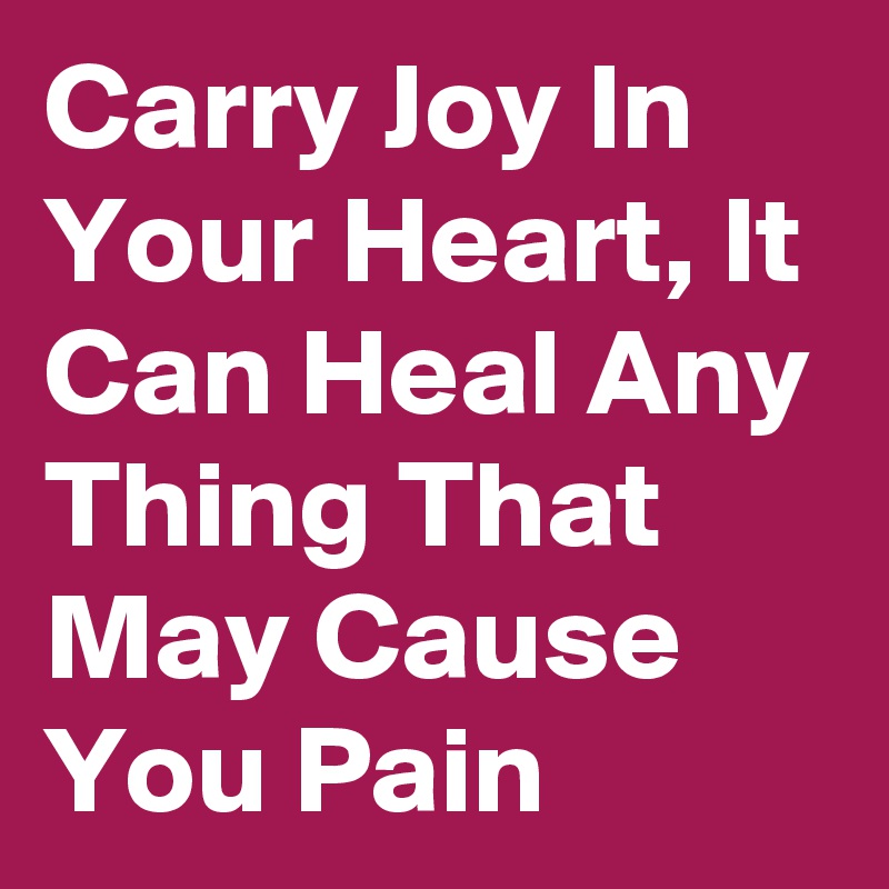 Carry Joy In Your Heart, It Can Heal Any Thing That May Cause You Pain