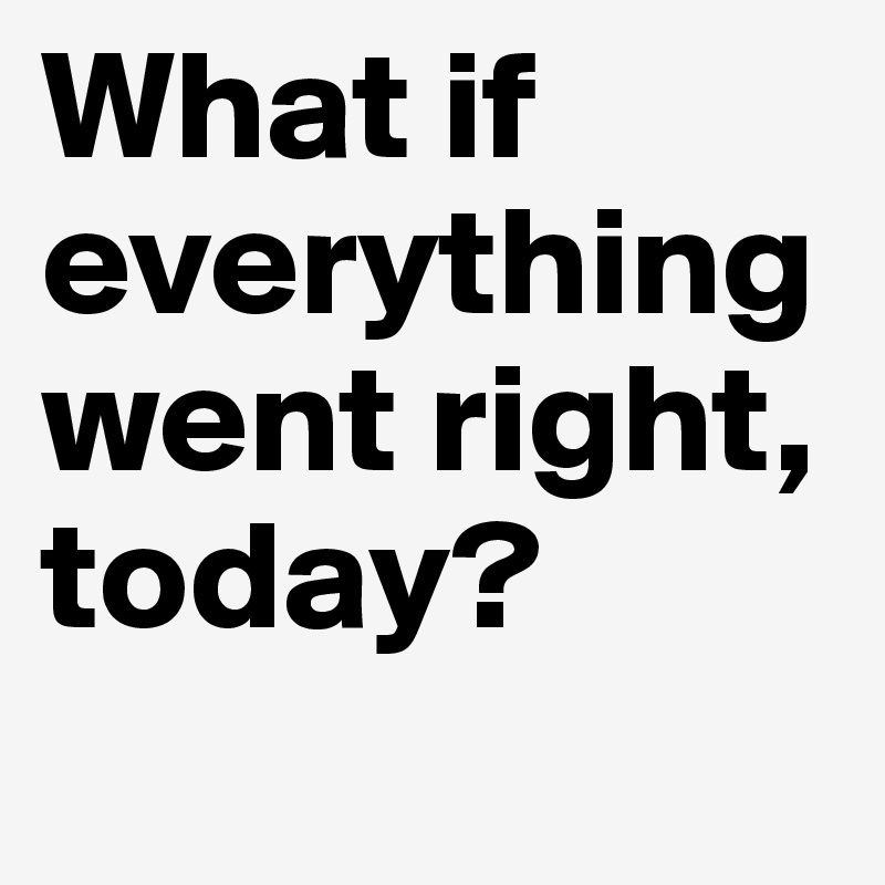 What if everything went right, today?
